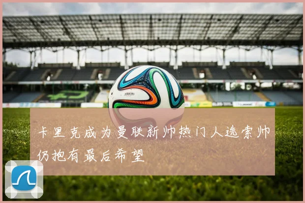 卡里克成为曼联新帅热门人选索帅仍抱有最后希望