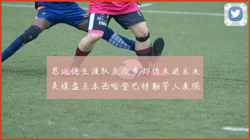 恩比德生涯队友众多却仍未进东决美媒盘点本西哈登巴特勒等人表现