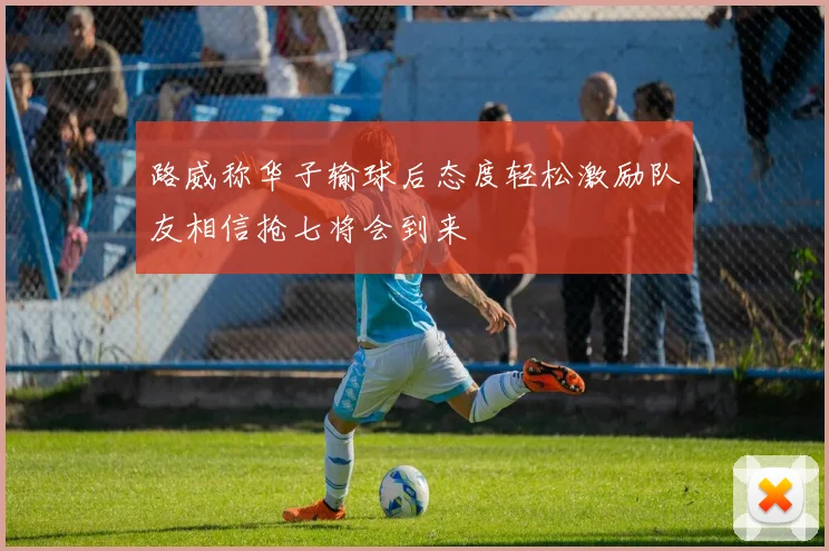 路威称华子输球后态度轻松激励队友相信抢七将会到来